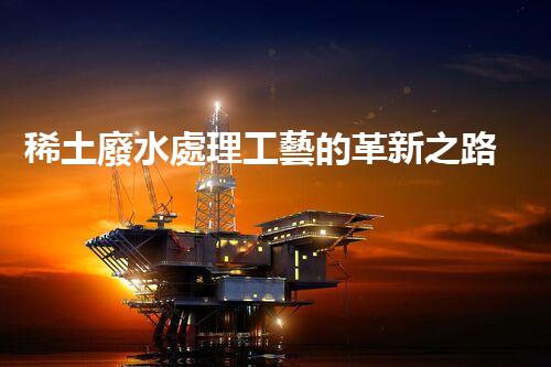 稀土廢水處理工藝的革新之路？你想象不到的以后！